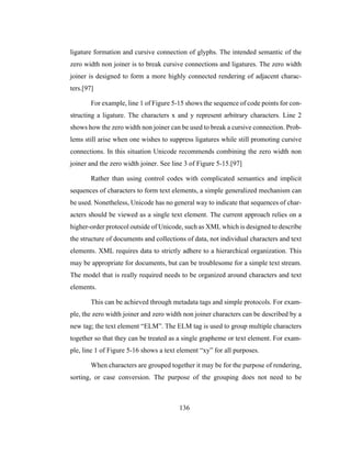 136
ligature formation and cursive connection of glyphs. The intended semantic of the
zero width non joiner is to break cursive connections and ligatures. The zero width
joiner is designed to form a more highly connected rendering of adjacent charac-
ters.[97]
For example, line 1 of Figure 5-15 shows the sequence of code points for con-
structing a ligature. The characters x and y represent arbitrary characters. Line 2
shows how the zero width non joiner can be used to break a cursive connection. Prob-
lems still arise when one wishes to suppress ligatures while still promoting cursive
connections. In this situation Unicode recommends combining the zero width non
joiner and the zero width joiner. See line 3 of Figure 5-15.[97]
Rather than using control codes with complicated semantics and implicit
sequences of characters to form text elements, a simple generalized mechanism can
be used. Nonetheless, Unicode has no general way to indicate that sequences of char-
acters should be viewed as a single text element. The current approach relies on a
higher-order protocol outside of Unicode, such as XML which is designed to describe
the structure of documents and collections of data, not individual characters and text
elements. XML requires data to strictly adhere to a hierarchical organization. This
may be appropriate for documents, but can be troublesome for a simple text stream.
The model that is really required needs to be organized around characters and text
elements.
This can be achieved through metadata tags and simple protocols. For exam-
ple, the zero width joiner and zero width non joiner characters can be described by a
new tag; the text element “ELM”. The ELM tag is used to group multiple characters
together so that they can be treated as a single grapheme or text element. For exam-
ple, line 1 of Figure 5-16 shows a text element “xy” for all purposes.
When characters are grouped together it may be for the purpose of rendering,
sorting, or case conversion. The purpose of the grouping does not need to be
 