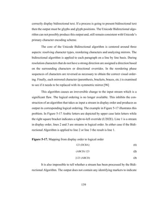139
correctly display bidirectional text. If a process is going to present bidirectional text
then the output must be glyphs and glyph positions. The Unicode Bidirectional algo-
rithm can not possibly produce this output and, still remain consistent with Unicode’s
primary character encoding scheme.
The core of the Unicode Bidirectional algorithm is centered around three
aspects: resolving character types, reordering characters and analyzing mirrors. The
bidirectional algorithm is applied to each paragraph on a line by line basis. During
resolution characters that do not have a strong direction are assigned a direction based
on the surrounding characters or directional overrides. In the reordering phase
sequences of characters are reversed as necessary to obtain the correct visual order-
ing. Finally, each mirrored character (parenthesis, brackets, braces, etc.) is examined
to see if it needs to be replaced with its symmetric mirror.[96]
This algorithm causes an irreversible change to the input stream which is a
significant flaw. The logical ordering is no longer available. This inhibits the con-
struction of an algorithm that takes as input a stream in display order and produces as
output its corresponding logical ordering. The example in Figure 5-17 illustrates this
problem. In Figure 5-17 Arabic letters are depicted by upper case latin letters while
the right square bracket indicates a right-to-left override (U202E). Line 1 is a stream
in display order, lines 2 and 3 are streams in logical order. In either case if the Bidi-
rectional Algorithm is applied to line 2 or line 3 the result is line 1.
Figure 5-17. Mapping from display order to logical order
123 (DCBA) (1)
(ABCD) 123 (2)
]123 (ABCD) (3)
It is also impossible to tell whether a stream has been processed by the Bidi-
rectional Algorithm. The output does not contain any identifying markers to indicate
 