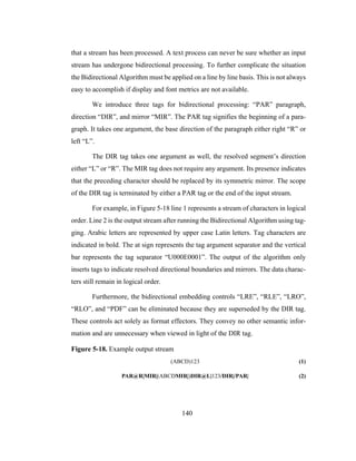 140
that a stream has been processed. A text process can never be sure whether an input
stream has undergone bidirectional processing. To further complicate the situation
the Bidirectional Algorithm must be applied on a line by line basis. This is not always
easy to accomplish if display and font metrics are not available.
We introduce three tags for bidirectional processing: “PAR” paragraph,
direction “DIR”, and mirror “MIR”. The PAR tag signifies the beginning of a para-
graph. It takes one argument, the base direction of the paragraph either right “R” or
left “L”.
The DIR tag takes one argument as well, the resolved segment’s direction
either “L” or “R”. The MIR tag does not require any argument. Its presence indicates
that the preceding character should be replaced by its symmetric mirror. The scope
of the DIR tag is terminated by either a PAR tag or the end of the input stream.
For example, in Figure 5-18 line 1 represents a stream of characters in logical
order. Line 2 is the output stream after running the Bidirectional Algorithm using tag-
ging. Arabic letters are represented by upper case Latin letters. Tag characters are
indicated in bold. The at sign represents the tag argument separator and the vertical
bar represents the tag separator “U000E0001”. The output of the algorithm only
inserts tags to indicate resolved directional boundaries and mirrors. The data charac-
ters still remain in logical order.
Furthermore, the bidirectional embedding controls “LRE”, “RLE”, “LRO”,
“RLO”, and “PDF” can be eliminated because they are superseded by the DIR tag.
These controls act solely as format effectors. They convey no other semantic infor-
mation and are unnecessary when viewed in light of the DIR tag.
Figure 5-18. Example output stream
(ABCD)123 (1)
PAR@R|MIR|(ABCDMIR|)DIR@L|123/DIR|/PAR| (2)
 