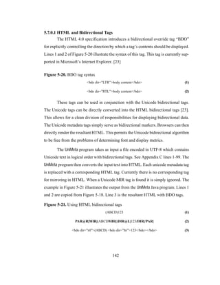 142
5.7.0.1 HTML and Bidirectional Tags
The HTML 4.0 specification introduces a bidirectional override tag “BDO”
for explicitly controlling the direction by which a tag’s contents should be displayed.
Lines 1 and 2 of Figure 5-20 illustrate the syntax of this tag. This tag is currently sup-
ported in Microsoft’s Internet Explorer. [23]
Figure 5-20. BDO tag syntax
<bdo dir=”LTR”>body content</bdo> (1)
<bdo dir=”RTL”>body content</bdo> (2)
These tags can be used in conjunction with the Unicode bidirectional tags.
The Unicode tags can be directly converted into the HTML bidirectional tags [23].
This allows for a clean division of responsibilities for displaying bidirectional data.
The Unicode metadata tags simply serve as bidirectional markers. Browsers can then
directly render the resultant HTML. This permits the Unicode bidirectional algorithm
to be free from the problems of determining font and display metrics.
The UniMeta program takes as input a file encoded in UTF-8 which contains
Unicode text in logical order with bidirectional tags. See Appendix C lines 1-99. The
UniMeta program then converts the input text into HTML. Each unicode metadata tag
is replaced with a corresponding HTML tag. Currently there is no corresponding tag
for mirroring in HTML. When a Unicode MIR tag is found it is simply ignored. The
example in Figure 5-21 illustrates the output from the UniMeta Java program. Lines 1
and 2 are copied from Figure 5-18. Line 3 is the resultant HTML with BDO tags.
Figure 5-21. Using HTML bidirectional tags
(ABCD)123 (1)
PAR@R|MIR|(ABCDMIR|)DIR@L|123/DIR|/PAR| (2)
<bdo dir=”rtl”>(ABCD) <bdo dir=”ltr”>123</bdo></bdo> (3)
 