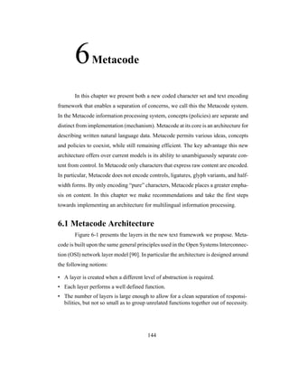 144
6Metacode
In this chapter we present both a new coded character set and text encoding
framework that enables a separation of concerns, we call this the Metacode system.
In the Metacode information processing system, concepts (policies) are separate and
distinct from implementation (mechanism). Metacode at its core is an architecture for
describing written natural language data. Metacode permits various ideas, concepts
and policies to coexist, while still remaining efficient. The key advantage this new
architecture offers over current models is its ability to unambiguously separate con-
tent from control. In Metacode only characters that express raw content are encoded.
In particular, Metacode does not encode controls, ligatures, glyph variants, and half-
width forms. By only encoding “pure” characters, Metacode places a greater empha-
sis on content. In this chapter we make recommendations and take the first steps
towards implementing an architecture for multilingual information processing.
6.1 Metacode Architecture
Figure 6-1 presents the layers in the new text framework we propose. Meta-
code is built upon the same general principles used in the Open Systems Interconnec-
tion (OSI) network layer model [90]. In particular the architecture is designed around
the following notions:
• A layer is created when a different level of abstraction is required.
• Each layer performs a well defined function.
• The number of layers is large enough to allow for a clean separation of responsi-
bilities, but not so small as to group unrelated functions together out of necessity.
 