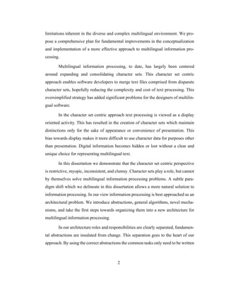 2
limitations inherent in the diverse and complex multilingual environment. We pro-
pose a comprehensive plan for fundamental improvements in the conceptualization
and implementation of a more effective approach to multilingual information pro-
cessing.
Multilingual information processing, to date, has largely been centered
around expanding and consolidating character sets. This character set centric
approach enables software developers to merge text files comprised from disparate
character sets, hopefully reducing the complexity and cost of text processing. This
oversimplified strategy has added significant problems for the designers of multilin-
gual software.
In the character set centric approach text processing is viewed as a display
oriented activity. This has resulted in the creation of character sets which maintain
distinctions only for the sake of appearance or convenience of presentation. This
bias towards display makes it more difficult to use character data for purposes other
than presentation. Digital information becomes hidden or lost without a clear and
unique choice for representing multilingual text.
In this dissertation we demonstrate that the character set centric perspective
is restrictive, myopic, inconsistent, and clumsy. Character sets play a role, but cannot
by themselves solve multilingual information processing problems. A subtle para-
digm shift which we delineate in this dissertation allows a more natural solution to
information processing. In our view information processing is best approached as an
architectural problem. We introduce abstractions, general algorithms, novel mecha-
nisms, and take the first steps towards organizing them into a new architecture for
multilingual information processing.
In our architecture roles and responsibilities are clearly separated, fundamen-
tal abstractions are insulated from change. This separation goes to the heart of our
approach. By using the correct abstractions the common tasks only need to be written
 