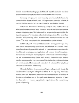 146
elements in natural written languages. In Metacode metadata characters provide a
mechanism for describing higher-order information about data characters.
For nearly forty years, the most frequently occurring method of character
identification has been by numeric value. This approach has formed the hallmark of
character encoding schemes such as ASCII. Metacode continues this tradition.
In Metacode characters are identified by code point value. In Metacode code
points are based upon an integer index. This index is used to map Metacode character
names to binary sequences. This index should be large enough to accommodate the
linguistic elements of both modern and ancient writing systems. Most researchers
within the I18N community believe the total number of written characters will not
exceed 232. It seems logical that 32-bits is an appropriate size for an index.
In Metacode, code points could be transmitted in two general ways. First,
some form of binary encoding could be used, for example UTF-8. Second, a non-
binary form of transmission could be adopted, for example character name transmis-
sion. That said, we anticipate most applications will use some form of binary trans-
mission. Large multilingual encodings by their nature require a transmission layer.
The ASCII character encoding scheme never needed a transmission layer, because
encoding and transmission were synonymous. Nevertheless, the world transmits data
in 8-bit byte chunks. Multicode’s code points don’t fit within an 8-bit byte, hence
some form of transmission is a necessity.
Metacode facilitates the construction of higher-order protocols through the
use of metadata. Each higher-order protocol defines its own tags using Metacode’s
metadata characters. Additionally, each higher-order protocol defines the meaning of
their tags as well as the syntax for their use in Metacode streams. Moreover, we envi-
sion the creation of a common tag registration organization so that protocols may
operate cooperatively.
 