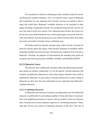 148
We considered two factors in attempting to find a suitable location for encod-
ing Metacode’s metadata characters. First, we wanted to select a range in Metacode
that would allow for easy migration from Unicode. Second, we wanted to select a
range that would allow Metacode’s metadata characters to be simulated in other
legacy encodings, in particular Unicode. We considered using Unicode’s private use
area, but ruled it out for two reasons: First, Metacode does not have any notion of a
private use or user defined character area, which makes legacy conversion from Uni-
code more difficult. Second, the private use area within Unicode suffers from abuse
due to the vast number of people using it conflicting ways.
We finally settled on using the surrogate range within Unicode. Unicode text
processes already ignore this region, which permits simulation of metadata without
disrupting metadata unaware processes, facilitating easy migration from Unicode to
Metacode. Therefore, for purposes of demonstration the metadata code points are
encoded in the following locations: 0xE0001, 0xE0002, and 0xE0020-0xE007F.
6.2.3 Character Layer
The character layer in Metacode is the place where the abstract data and meta-
data entities are defined. Additionally, we list the specific Unicode characters that
would be excluded from Metacode as well as those legacy characters that would be
redefined for Metacode. In cases where a Unicode character has no direct analog in
Metacode we show how the same information can be expressed using Metacode’s
metadata characters.
6.2.3.1 Combining Characters
In Metacode each character is treated as an independent unit. Each Metacode
character is unaffected by its surrounding neighbors. On the other hand, Unicode per-
mits some neighboring characters to interact with one another to form new character
units. Unicode refers to these character sequences as “combining characters”. Meta-
code does not have any notion of combining characters at this layer. This sort of
 