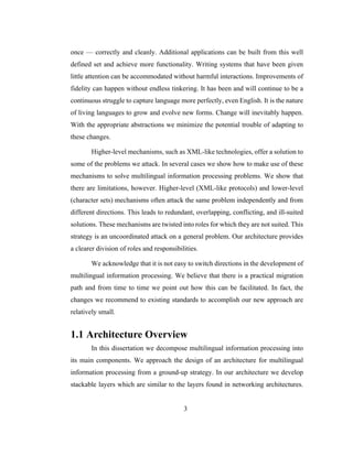3
once — correctly and cleanly. Additional applications can be built from this well
defined set and achieve more functionality. Writing systems that have been given
little attention can be accommodated without harmful interactions. Improvements of
fidelity can happen without endless tinkering. It has been and will continue to be a
continuous struggle to capture language more perfectly, even English. It is the nature
of living languages to grow and evolve new forms. Change will inevitably happen.
With the appropriate abstractions we minimize the potential trouble of adapting to
these changes.
Higher-level mechanisms, such as XML-like technologies, offer a solution to
some of the problems we attack. In several cases we show how to make use of these
mechanisms to solve multilingual information processing problems. We show that
there are limitations, however. Higher-level (XML-like protocols) and lower-level
(character sets) mechanisms often attack the same problem independently and from
different directions. This leads to redundant, overlapping, conflicting, and ill-suited
solutions. These mechanisms are twisted into roles for which they are not suited. This
strategy is an uncoordinated attack on a general problem. Our architecture provides
a clearer division of roles and responsibilities.
We acknowledge that it is not easy to switch directions in the development of
multilingual information processing. We believe that there is a practical migration
path and from time to time we point out how this can be facilitated. In fact, the
changes we recommend to existing standards to accomplish our new approach are
relatively small.
1.1 Architecture Overview
In this dissertation we decompose multilingual information processing into
its main components. We approach the design of an architecture for multilingual
information processing from a ground-up strategy. In our architecture we develop
stackable layers which are similar to the layers found in networking architectures.
 