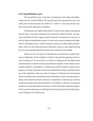 157
6.2.5 Tag Definition Layer
The tag definition layer is the layer of abstraction where Metacode higher-
order protocols would be defined. The tag definition layer represents the core, most
useful, and common protocols. See Table 6-11. Table 6-11 lists each protocol cate-
gory along with an informative description.
In Metacode each higher-order protocol would remain distinct and separate
from all others. This allows protocols to be interwoven without ill effect. Text pro-
cesses would then be free to ignore specific protocols, if so desired. In some cases a
process might not understand a protocol. In other cases a protocol might not be appli-
cable to a particular process. In both situations a process can safely ignore such pro-
tocols. Above all, the Metacode protocol definition system is open ended allowing
for ever more specialized protocols and private use protocols to be added.
The text on line 3 on Figure 6-5 illustrates how two protocols would be inter-
woven in Metacode. In this example we interleave the protocols appearing on lines 1
and 2 on Figure 6-5. The text on line 1 on Figure 6-5 illustrates how the higher-order
collation protocol would be used to group characters together. In the collation proto-
col data characters surrounded by a collation tag would be treated as single unit for
purposes of sorting. In general, text processes that perform sorting would make direct
use of this information. The text on line 2 on Figure 6-5 illustrates how the direction
protocol would be used communicate layout information to a process performing ren-
dering. In the direction protocol characters surrounded by a direction tag would be
rendered according to the specified direction. Nevertheless, when the two protocols
are interwoven, the individual text processes would still be able to function properly.
In this case the sorting process would ignore the direction tag and the rendering pro-
cess would ignore the collation tag.
 