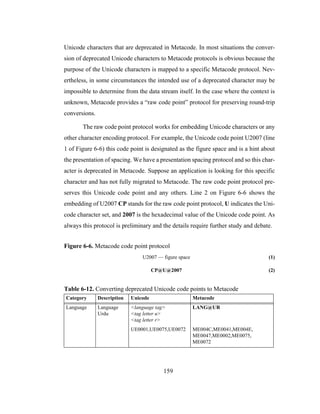 159
Unicode characters that are deprecated in Metacode. In most situations the conver-
sion of deprecated Unicode characters to Metacode protocols is obvious because the
purpose of the Unicode characters is mapped to a specific Metacode protocol. Nev-
ertheless, in some circumstances the intended use of a deprecated character may be
impossible to determine from the data stream itself. In the case where the context is
unknown, Metacode provides a “raw code point” protocol for preserving round-trip
conversions.
The raw code point protocol works for embedding Unicode characters or any
other character encoding protocol. For example, the Unicode code point U2007 (line
1 of Figure 6-6) this code point is designated as the figure space and is a hint about
the presentation of spacing. We have a presentation spacing protocol and so this char-
acter is deprecated in Metacode. Suppose an application is looking for this specific
character and has not fully migrated to Metacode. The raw code point protocol pre-
serves this Unicode code point and any others. Line 2 on Figure 6-6 shows the
embedding of U2007 CP stands for the raw code point protocol, U indicates the Uni-
code character set, and 2007 is the hexadecimal value of the Unicode code point. As
always this protocol is preliminary and the details require further study and debate.
Figure 6-6. Metacode code point protocol
U2007 — figure space (1)
CP@U@2007 (2)
Table 6-12. Converting deprecated Unicode code points to Metacode
Category Description Unicode Metacode
Language Language
Urdu
<language tag>
<tag letter u>
<tag letter r>
LANG@UR
UE0001,UE0075,UE0072 ME004C,ME0041,ME004E,
ME0047,ME0002,ME0075,
ME0072
 