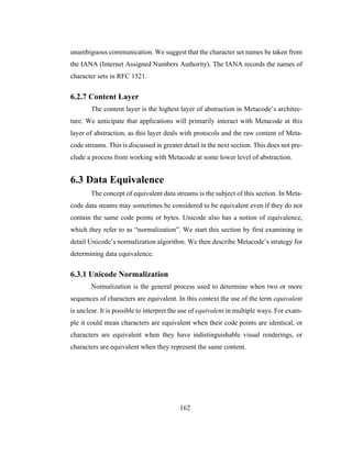 162
unambiguous communication. We suggest that the character set names be taken from
the IANA (Internet Assigned Numbers Authority). The IANA records the names of
character sets in RFC 1521.
6.2.7 Content Layer
The content layer is the highest layer of abstraction in Metacode’s architec-
ture. We anticipate that applications will primarily interact with Metacode at this
layer of abstraction, as this layer deals with protocols and the raw content of Meta-
code streams. This is discussed in greater detail in the next section. This does not pre-
clude a process from working with Metacode at some lower level of abstraction.
6.3 Data Equivalence
The concept of equivalent data streams is the subject of this section. In Meta-
code data steams may sometimes be considered to be equivalent even if they do not
contain the same code points or bytes. Unicode also has a notion of equivalence,
which they refer to as “normalization”. We start this section by first examining in
detail Unicode’s normalization algorithm. We then describe Metacode’s strategy for
determining data equivalence.
6.3.1 Unicode Normalization
Normalization is the general process used to determine when two or more
sequences of characters are equivalent. In this context the use of the term equivalent
is unclear. It is possible to interpret the use of equivalent in multiple ways. For exam-
ple it could mean characters are equivalent when their code points are identical, or
characters are equivalent when they have indistinguishable visual renderings, or
characters are equivalent when they represent the same content.
 