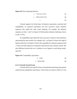 163
Figure 6-8. Non interacting diacritics
c¸^ U0063,U0327,U0302 (1)
c^¸ U0063,U0302,U0327 (2)
þ (3)
Unicode supports two broad types of character equivalence, canonical and
compatibility. In canonical equivalence the term equivalent means character
sequences that exhibit the same visual rendering. For example, the character
sequences on lines 1 and 2 on Figure 6-8 both produce identical renderings, shown
on line 3. [101]
In compatibility equivalence the term equivalent is taken to mean characters
representing the same content. For example, line 1 on Figure 6-9 shows the single ü
ligature while line 2 on Figure 6-9 shows the compatible two character sequence f and
i. In this case both sequences of characters represent the same semantic content. The
only difference between the two is whether or not a ligature is used during render-
ing.[101]
Figure 6-9. Compatibility equivalence
ü UFB01 (1)
fi U0066,U0069 (2)
6.3.1.1 Unicode Normal Forms
Unicode defines four specific forms of normalization based upon the general
canonical and compatibility equivalences. These forms are listed on Table 6-13; the
 