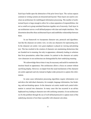 4
Each layer builds upon the abstraction of the prior lower layer. The various aspects
common to writing systems are dissected and layered. These layers are used to con-
struct an architecture for multilingual information processing. The number of archi-
tectural layers is large enough to allow for a clean separation of responsibilities, but
not so small as to group unrelated functions together out of necessity. Each layer in
our architecture serves a well defined purpose with clear and simple interfaces. This
dissertation describes these architectural layers and establishes relationships between
them.
In our framework we incorporate character sets, protocols and algorithms.
Just like the character set centric view, we also use characters for representing text.
In the character set centric view great emphasis is placed on viewing and printing
text. This has resulted in the creation of character sets maintaining distinctions that
are founded not in meaning, but only in appearance, ultimately leading to solutions
that favor presentation, rather than content. In contrast to the character set centric
view characters in our architecture are distinguished by their underlying meaning.
We acknowledge that at times it may be necessary and useful to maintain dis-
tinctions based on appearance. Our architecture allows a focus on content without
sacrificing display. However, we depart from the usual mechanisms of the character
set centric approach and rely instead on higher-order protocols to capture this infor-
mation.
In some cases information processing algorithms require information over
and above the individual characters, for example; language information, line break-
ing, and non-breaking spaces. In the character set centric model such control infor-
mation is coerced into characters. In many cases this has occurred in an ad-hoc
haphazard way leading to character sets with confusing semantics. In our architecture
we fix this problem through the use of well defined protocols to capture more of the
underlying structure of text than is possible with character sets alone.
 
