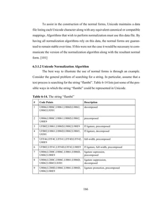 166
To assist in the construction of the normal forms, Unicode maintains a data
file listing each Unicode character along with any equivalent canonical or compatible
mappings. Algorithms that wish to perform normalization must use this data file. By
having all normalization algorithms rely on this data, the normal forms are guaran-
teed to remain stable over time. If this were not the case it would be necessary to com-
municate the version of the normalization algorithm along with the resultant normal
form. [101]
6.3.1.2 Unicode Normalization Algorithm
The best way to illustrate the use of normal forms is through an example.
Consider the general problem of searching for a string. In particular, assume that a
text process is searching for the string “flambé”. Table 6-14 lists just some of the pos-
sible ways in which the string “flambé” could be represented in Unicode.
Table 6-14. The string “flambé”
# Code Points Description
1 U0066,U006C,U0061,U006D,U0062,
U0065,U0301
decomposed
2 U0066,U006C,U0061,U006D,U0062,
U00E9
precomposed
3 UFB02,U0061,U006D,U0062,U00E9 fl ligature, precomposed
4 UFB02,U0061,U006D,U0062,U0065,
U0301
fl ligature, decomposed
5 UFF46,UFF4C,UFF41,UFF4D,UFF42,
U00E9
full-width, precomposed
6 UFB02,UFF41,UFF4D,UFF42,U00E9 fl ligature, full-width, precomposed
7 U0066,U200C,U006C,U0061,U006D,
U0062,U00E9
ligature supression,
precomposed
8 U0066,U200C,U006C,U0061,U006D,
U0062,U0065,U0301
ligature suppression,
decomposed
9 U0066,U200D,U006C,U0061,U006D,
U0062,U00E9
ligature promotion, precomposed
 