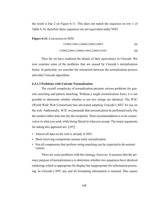 168
the result is line 2 on Figure 6-11. This does not match the sequence on row 1 of
Table 6-14, therefore these sequences are not equivalent under NFD.
Figure 6-11. Conversion to NFD
UFB02,U0061,U006D,U0062,U00E9 (1)
UFB02,U0061,U006D,U0062,U0065,U0301 (2)
Thus far we have explored the details of data equivalence in Unicode. We
now examine some of the problems that are caused by Unicode’s normalization
forms. In particular, we consider the interaction between the normalization process
and other Unicode algorithms.
6.3.1.3 Problems with Unicode Normalization
The overall complexity of normalization presents serious problems for gen-
eral searching and pattern matching. Without a single normalization form, it is not
possible to determine reliably whether or not two strings are identical. The W3C
(World Wide Web Consortium) has advocated adopting Unicode’s NFC for use on
the web. Additionally, W3C recommends that normalization be performed early (by
the sender) rather than late (by the recipient). Their recommendation is to be conser-
vative in what you send, while being liberal in what you accept. The major arguments
for taking this approach are: [107]
• Almost all data on the web is already in NFC.
• Most receiving components assume early normalization.
• Not all components that perform string matching can be expected to do normal-
ization.
There are some problems with this strategy, however. It assumes that the pri-
mary purpose of normalization is to determine whether two sequences have identical
renderings which is appropriate for display but inappropriate for information proces-
ing. In Unicode’s NFC any and all formatting information is retained. This causes
 