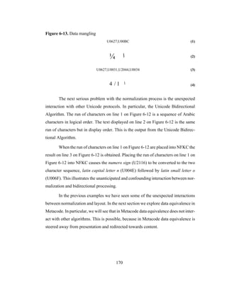 170
Figure 6-13. Data mangling
U0627,U00BC (1)
(2)
U0627,U0031,U2044,U0034 (3)
(4)
The next serious problem with the normalization process is the unexpected
interaction with other Unicode protocols. In particular, the Unicode Bidirectional
Algorithm. The run of characters on line 1 on Figure 6-12 is a sequence of Arabic
characters in logical order. The text displayed on line 2 on Figure 6-12 is the same
run of characters but in display order. This is the output from the Unicode Bidirec-
tional Algorithm.
When the run of characters on line 1 on Figure 6-12 are placed into NFKC the
result on line 3 on Figure 6-12 is obtained. Placing the run of characters on line 1 on
Figure 6-12 into NFKC causes the numero sign (U2116) to be converted to the two
character sequence, latin capital letter n (U004E) followed by latin small letter o
(U006F). This illustrates the unanticipated and confounding interaction between nor-
malization and bidirectional processing.
In the previous examples we have seen some of the unexpected interactions
between normalization and layout. In the next section we explore data equivalence in
Metacode. In particular, we will see that in Metacode data equivalence does not inter-
act with other algorithms. This is possible, because in Metacode data equivalence is
steered away from presentation and redirected towards content.
¼ ‫ا‬
4 / 1 ‫ا‬
 
