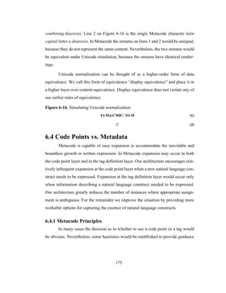 175
combining diaeresis. Line 2 on Figure 6-16 is the single Metacode character latin
capital letter u diaeresis. In Metacode the streams on lines 1 and 2 would be unequal,
because they do not represent the same content. Nevertheless, the two streams would
be equivalent under Unicode simulation, because the streams have identical render-
ings.
Unicode normalization can be thought of as a higher-order form of data
equivalence. We call this form of equivalence “display equivalence” and place it in
a higher layer over content equivalence. Display equivalence does not violate any of
our earlier rules of equivalence.
Figure 6-16. Simulating Unicode normalization
ELM@CMBU¨/ELM (1)
Ü (2)
6.4 Code Points vs. Metadata
Metacode is capable of easy expansion to accommodate the inevitable and
boundless growth in written expression. In Metacode expansion may occur in both
the code point layer and in the tag definition layer. Our architecture encourages rela-
tively infrequent expansion at the code point layer when a new natural language con-
struct needs to be expressed. Expansion at the tag definition layer would occur only
when information describing a natural language construct needed to be expressed.
Our architecture greatly reduces the number of instances where appropriate assign-
ment is ambiguous. For the remainder we improve the situation by providing more
workable options for capturing the essence of natural language constructs.
6.4.1 Metacode Principles
In many cases the decision as to whether to use a code point or a tag would
be obvious. Nevertheless, some heuristics would be established to provide guidance
 