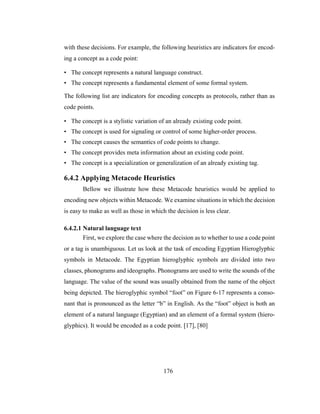 176
with these decisions. For example, the following heuristics are indicators for encod-
ing a concept as a code point:
• The concept represents a natural language construct.
• The concept represents a fundamental element of some formal system.
The following list are indicators for encoding concepts as protocols, rather than as
code points.
• The concept is a stylistic variation of an already existing code point.
• The concept is used for signaling or control of some higher-order process.
• The concept causes the semantics of code points to change.
• The concept provides meta information about an existing code point.
• The concept is a specialization or generalization of an already existing tag.
6.4.2 Applying Metacode Heuristics
Bellow we illustrate how these Metacode heuristics would be applied to
encoding new objects within Metacode. We examine situations in which the decision
is easy to make as well as those in which the decision is less clear.
6.4.2.1 Natural language text
First, we explore the case where the decision as to whether to use a code point
or a tag is unambiguous. Let us look at the task of encoding Egyptian Hieroglyphic
symbols in Metacode. The Egyptian hieroglyphic symbols are divided into two
classes, phonograms and ideographs. Phonograms are used to write the sounds of the
language. The value of the sound was usually obtained from the name of the object
being depicted. The hieroglyphic symbol “foot” on Figure 6-17 represents a conso-
nant that is pronounced as the letter “b” in English. As the “foot” object is both an
element of a natural language (Egyptian) and an element of a formal system (hiero-
glyphics). It would be encoded as a code point. [17], [80]
 