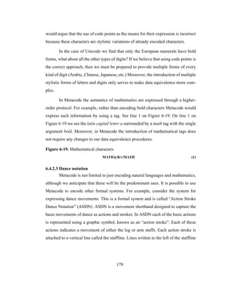 178
would argue that the use of code points as the means for their expression is incorrect
because these characters are stylistic variations of already encoded characters.
In the case of Unicode we find that only the European numerals have bold
forms, what about all the other types of digits? If we believe that using code points is
the correct approach, then we must be prepared to provide multiple forms of every
kind of digit (Arabic, Chinese, Japanese, etc.) Moreover, the introduction of multiple
stylistic forms of letters and digits only serves to make data equivalence more com-
plex.
In Metacode the semantics of mathematics are expressed through a higher-
order protocol. For example, rather than encoding bold characters Metacode would
express such information by using a tag. See line 1 on Figure 6-19. On line 1 on
Figure 6-19 we see the latin capital letter a surrounded by a math tag with the single
argument bold. Moreover, in Metacode the introduction of mathematical tags does
not require any changes to our data equivalence procedures.
Figure 6-19. Mathematical characters
MATH@BA/MATH (1)
6.4.2.3 Dance notation
Metacode is not limited to just encoding natural languages and mathematics,
although we anticipate that these will be the predominant uses. It is possible to use
Metacode to encode other formal systems. For example, consider the system for
expressing dance movements. This is a formal system and is called “Action Stroke
Dance Notation” (ASDN). ASDN is a movement shorthand designed to capture the
basic movements of dance as actions and strokes. In ASDN each of the basic actions
is represented using a graphic symbol, known as an “action stroke”. Each of these
actions indicates a movement of either the leg or arm staffs. Each action stroke is
attached to a vertical line called the staffline. Lines written to the left of the staffline
 