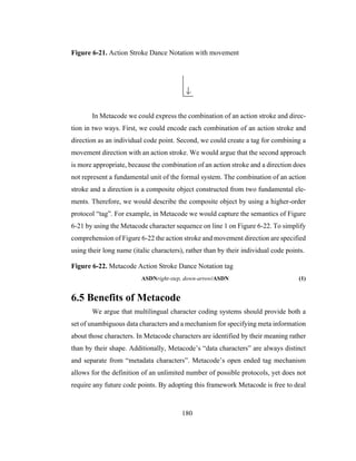 180
Figure 6-21. Action Stroke Dance Notation with movement
In Metacode we could express the combination of an action stroke and direc-
tion in two ways. First, we could encode each combination of an action stroke and
direction as an individual code point. Second, we could create a tag for combining a
movement direction with an action stroke. We would argue that the second approach
is more appropriate, because the combination of an action stroke and a direction does
not represent a fundamental unit of the formal system. The combination of an action
stroke and a direction is a composite object constructed from two fundamental ele-
ments. Therefore, we would describe the composite object by using a higher-order
protocol “tag”. For example, in Metacode we would capture the semantics of Figure
6-21 by using the Metacode character sequence on line 1 on Figure 6-22. To simplify
comprehension of Figure 6-22 the action stroke and movement direction are specified
using their long name (italic characters), rather than by their individual code points.
Figure 6-22. Metacode Action Stroke Dance Notation tag
ASDNright-step, down-arrow/ASDN (1)
6.5 Benefits of Metacode
We argue that multilingual character coding systems should provide both a
set of unambiguous data characters and a mechanism for specifying meta information
about those characters. In Metacode characters are identified by their meaning rather
than by their shape. Additionally, Metacode’s “data characters” are always distinct
and separate from “metadata characters”. Metacode’s open ended tag mechanism
allows for the definition of an unlimited number of possible protocols, yet does not
require any future code points. By adopting this framework Metacode is free to deal
 