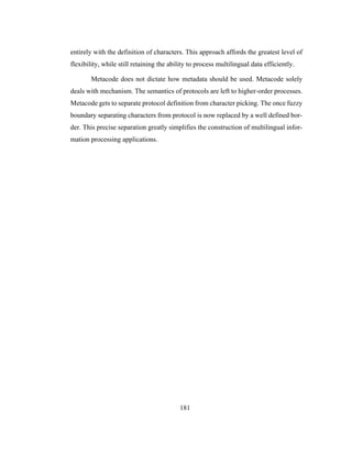 181
entirely with the definition of characters. This approach affords the greatest level of
flexibility, while still retaining the ability to process multilingual data efficiently.
Metacode does not dictate how metadata should be used. Metacode solely
deals with mechanism. The semantics of protocols are left to higher-order processes.
Metacode gets to separate protocol definition from character picking. The once fuzzy
boundary separating characters from protocol is now replaced by a well defined bor-
der. This precise separation greatly simplifies the construction of multilingual infor-
mation processing applications.
 