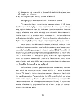 185
• We demonstrated that it is possible to simulate Unicode in our Metacode system,
allowing for easy migration.
• We provide guidance for encoding concepts in Metacode.
In the paragraphs below we discuss each of these contributions.
We presented evidence that supports our argument that there is little separa-
tion between content, display, and control information. We showed several instances
(e.g., ligatures, half-width forms, and final forms) where it was laborious to separate
display information from content. In many places throughout the dissertation we
showed the difficulty of separating control information (e.g., bidirectional controls
and breaking controls) from content. We developed abstractions and mechanisms for
better delineating the boundaries between control information, display and content.
In our metadata and protocol abstractions we showed that intra-layer change
was minimized as we encoded new concepts. In the character set centric view, change
cannot be localized (e.g., spacing code points, see section 6.2.3.3). This shift in phi-
losophy is significant because it prevents unanticipated interactions as we saw in the
case of normalization. We developed a spacing protocol for expressing variable
length spaces that did not require any change in the code point layer. As we defined
other protocols in the tag definition layer (e.g., combining characters and direction)
we showed that the content layer was unaffected.
In the character set centric approach endless code point tinkering is required
each time a new linguistic or cultural variation is added (e.g., Arabic presentation
forms). This strategy is limiting because there are only a finite number of code points
for encoding characters. We demonstrated that in Metacode linguistic and cultural
variations are captured by the open-ended metadata definition system. We saw that
Metacode’s universal text element protocol captured a wide array of linguistic and
cultural information (e.g., glyph variants and final forms, see section 5.6) yet did not
require additional code points.
 