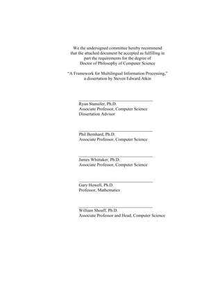 We the undersigned committee hereby recommend
that the attached document be accepted as fulfilling in
part the requirements for the degree of
Doctor of Philosophy of Computer Science
“A Framework for Multilingual Information Processing,”
a dissertation by Steven Edward Atkin
__________________________________
Ryan Stansifer, Ph.D.
Associate Professor, Computer Science
Dissertation Advisor
__________________________________
Phil Bernhard, Ph.D.
Associate Professor, Computer Science
__________________________________
James Whittaker, Ph.D.
Associate Professor, Computer Science
__________________________________
Gary Howell, Ph.D.
Professor, Mathematics
__________________________________
William Shoaff, Ph.D.
Associate Professor and Head, Computer Science
 