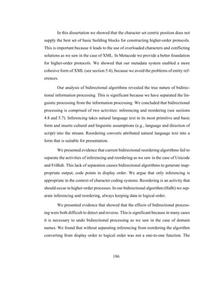186
In this dissertation we showed that the character set centric position does not
supply the best set of basic building blocks for constructing higher-order protocols.
This is important because it leads to the use of overloaded characters and conflicting
solutions as we saw in the case of XML. In Metacode we provide a better foundation
for higher-order protocols. We showed that our metadata system enabled a more
cohesive form of XML (see section 5.4), because we avoid the problems of entity ref-
erences.
Our analysis of bidirectional algorithms revealed the true nature of bidirec-
tional information processing. This is significant because we have separated the lin-
guistic processing from the information processing. We concluded that bidirectional
processing is comprised of two activities: inferencing and reordering (see sections
4.8 and 5.7). Inferencing takes natural language text in its most primitive and basic
form and inserts cultural and linguistic assumptions (e.g., language and direction of
script) into the stream. Reordering converts attributed natural language text into a
form that is suitable for presentation.
We presented evidence that current bidirectional reordering algorithms fail to
separate the activities of inferencing and reordering as we saw in the case of Unicode
and FriBidi. This lack of separation causes bidirectional algorithms to generate inap-
propriate output, code points in display order. We argue that only inferencing is
appropriate in the context of character coding systems. Reordering is an activity that
should occur in higher-order processes. In our bidirectional algorithm (HaBi) we sep-
arate inferencing and reordering, always keeping data in logical order.
We presented evidence that showed that the effects of bidirectional process-
ing were both difficult to detect and reverse. This is significant because in many cases
it is necessary to undo bidirectional processing as we saw in the case of domain
names. We found that without separating inferencing from reordering the algorithm
converting from display order to logical order was not a one-to-one function. The
 