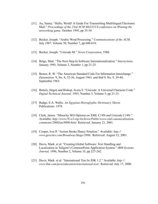 191
[11] Au, Sunny. “Hello, World! A Guide For Transmitting Multilingual Electronic
Mail.” Proceedings of the 23rd ACM SIGUCCS conference on Winning the
networking game, October 1995, pp 35-39.
[12] Becker, Joseph. “Arabic Word Processing.” Communications of the ACM,
July 1987, Volume 30, Number 7, pp 600-610.
[13] Becker, Joseph. “Unicode 88.” Xerox Corporation, 1988.
[14] Belge, Matt. “The Next Step In Software Internationalization.” Interactions,
January 1995, Volume 2, Number 1, pp 21-25.
[15] Bemer, R. W. “The American Standard Code For Information Interchange.”
Datamation, 9, No. 8, 32-36, August 1963, and ibid 9, No. 9, 39-44,
September 1963.
[16] Bettels, Jürgen and Bishop, Avery F. “Unicode: A Universal Character Code.”
Digital Technical Journal, 1993, Number 3, Volume 5, pp 21-31.
[17] Budge, E.A. Wallis. An Egyptian Hieroglyphic Dictionary. Dover
Publications. 1978.
[18] Clark, James. “Minority WG Opinion on XML C14N and Unicode C14N.”
Available: http://www19.w3.org/Archives/Public/www-xml-canonicalization-
comments/2000Jan/0000.html. Retrieved: January 21, 2001.
[19] Cooper, Iver P. “Action Stroke Dance Notation.” Available: http://
www.geocites.com/Broadway/Stage/2806/. Retrieved: August 12, 2001.
[20] Davis, Mark. et al. “Creating Global Software: Text Handling and
Localization in Taligent’s CommonPoint Application System.” IBM Systems
Journal, 1996, Number 2, Volume 35, pp 227-242.
[21] Davis, Mark. et al. “International Text In JDK 1.2.” Available: http://
www.ibm.com/java/education/international-text/. Retrieved: July 17, 2000.
 