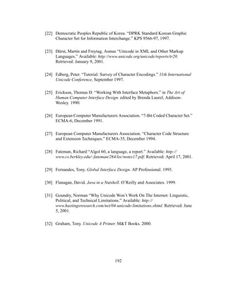 192
[22] Democratic Peoples Republic of Korea. “DPRK Standard Korean Graphic
Character Set for Information Interchange.” KPS 9566-97, 1997.
[23] Dürst, Martin and Freytag, Asmus “Unicode in XML and Other Markup
Languages.” Available: http://www.unicode.org/unicode/reports/tr20.
Retrieved: January 9, 2001.
[24] Edberg, Peter. “Tutorial: Survey of Character Encodings.” 11th International
Unicode Conference, September 1997.
[25] Erickson, Thomas D. “Working With Interface Metaphors.” in The Art of
Human Computer Interface Design. edited by Brenda Laurel, Addison-
Wesley. 1990.
[26] European Computer Manufacturers Association. “7-Bit Coded Character Set.”
ECMA-6, December 1991.
[27] European Computer Manufacturers Association. “Character Code Structure
and Extension Techniques.” ECMA-35, December 1994.
[28] Fateman, Richard “Algol 60, a language, a report.” Available: http://
www.cs.berkley.edu/~fateman/264/lec/notes17.pdf. Retrieved: April 17, 2001.
[29] Fernandes, Tony. Global Interface Design. AP Professional. 1995.
[30] Flanagan, David. Java in a Nutshell. O’Reilly and Associates. 1999.
[31] Goundry, Norman “Why Unicode Won’t Work On The Internet: Linguistic,
Political, and Technical Limitations.” Available: http://
www.hastingsresearch.com/net/04-unicode-limitations.shtml. Retrieved: June
5, 2001.
[32] Graham, Tony. Unicode A Primer. M&T Books. 2000.
 
