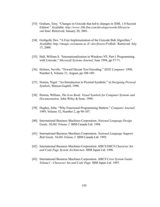 193
[33] Graham, Tony. “Changes in Unicode that led to changes in XML 1.0 Second
Edition.” Available: http://www-106.ibm.com/developerworks/library/u-
xml.html. Retrieved: January 20, 2001.
[34] Grobgeld, Dov. “A Free Implementation of the Unicode Bidi Algorithm.”
Available: http://imagic.weizmann.ac.il/~dov/freesw/FriBidi/. Retrieved: July
17, 2000.
[35] Hall, William S. “Internationalization in Windows NT, Part:1 Programming
with Unicode.” Microsoft Systems Journal, June 1994, pp 57-71.
[36] Holmes, Neville. “Toward Decent Text Encoding.” IEEE Computer, 1998,
Number 8, Volume 31, August, pp 108-109.
[37] Homes, Nigel. “An Introduction to Pictoral Symbols.” in Designing Pictoral
Symbols, Watson-Guptill, 1990.
[38] Horton, William. The Icon Book: Visual Symbols for Computer Systems and
Documentation. John Wiley & Sons. 1994.
[39] Hughes, John. “Why Functional Programming Matters.” Computer Journal,
1989, Volume 32, Number 2, pp 98-107.
[40] International Business Machines Corporation. National Language Design
Guide, NLDG Volume 2. IBM Canada Ltd. 1994.
[41] International Business Machines Corporation. National Language Support
Bidi Guide, NLDG Volume 3. IBM Canada Ltd. 1995.
[42] International Business Machines Corporation. MBCS/DBCS Character Set
and Code Page System Architecture. IBM Japan Ltd. 1996.
[43] International Business Machines Corporation. MBCS Cross System Guide:
Volume1 - Character Set and Code Page. IBM Japan Ltd. 1997.
 