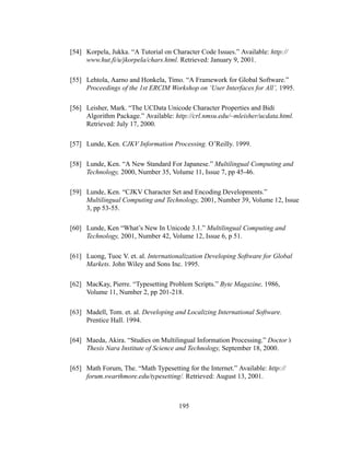 195
[54] Korpela, Jukka. “A Tutorial on Character Code Issues.” Available: http://
www.hut.fi/u/jkorpela/chars.html. Retrieved: January 9, 2001.
[55] Lehtola, Aarno and Honkela, Timo. “A Framework for Global Software.”
Proceedings of the 1st ERCIM Workshop on ‘User Interfaces for All’, 1995.
[56] Leisher, Mark. “The UCData Unicode Character Properties and Bidi
Algorithm Package.” Available: http://crl.nmsu.edu/~mleisher/ucdata.html.
Retrieved: July 17, 2000.
[57] Lunde, Ken. CJKV Information Processing. O’Reilly. 1999.
[58] Lunde, Ken. “A New Standard For Japanese.” Multilingual Computing and
Technology, 2000, Number 35, Volume 11, Issue 7, pp 45-46.
[59] Lunde, Ken. “CJKV Character Set and Encoding Developments.”
Multilingual Computing and Technology, 2001, Number 39, Volume 12, Issue
3, pp 53-55.
[60] Lunde, Ken “What’s New In Unicode 3.1.” Multilingual Computing and
Technology, 2001, Number 42, Volume 12, Issue 6, p 51.
[61] Luong, Tuoc V. et. al. Internationalization Developing Software for Global
Markets. John Wiley and Sons Inc. 1995.
[62] MacKay, Pierre. “Typesetting Problem Scripts.” Byte Magazine, 1986,
Volume 11, Number 2, pp 201-218.
[63] Madell, Tom. et. al. Developing and Localizing International Software.
Prentice Hall. 1994.
[64] Maeda, Akira. “Studies on Multilingual Information Processing.” Doctor’s
Thesis Nara Institute of Science and Technology, September 18, 2000.
[65] Math Forum, The. “Math Typesetting for the Internet.” Available: http://
forum.swarthmore.edu/typesetting/. Retrieved: August 13, 2001.
 