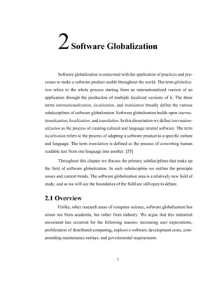 7
2Software Globalization
Software globalization is concerned with the application of practices and pro-
cesses to make a software product usable throughout the world. The term globaliza-
tion refers to the whole process starting from an internationalized version of an
application through the production of multiple localized versions of it. The three
terms internationalization, localization, and translation broadly define the various
subdisciplines of software globalization. Software globalization builds upon interna-
tionalization, localization, and translation. In this dissertation we define internation-
alization as the process of creating cultural and language neutral software. The term
localization refers to the process of adapting a software product to a specific culture
and language. The term translation is defined as the process of converting human
readable text from one language into another. [55]
Throughout this chapter we discuss the primary subdisciplines that make up
the field of software globalization. In each subdiscipline we outline the principle
issues and current trends. The software globalization area is a relatively new field of
study, and as we will see the boundaries of the field are still open to debate.
2.1 Overview
Unlike, other research areas of computer science, software globalization has
arisen not from academia, but rather from industry. We argue that this industrial
movement has occurred for the following reasons: increasing user expectations,
proliferation of distributed computing, explosive software development costs, com-
pounding maintenance outlays, and governmental requirements.
 