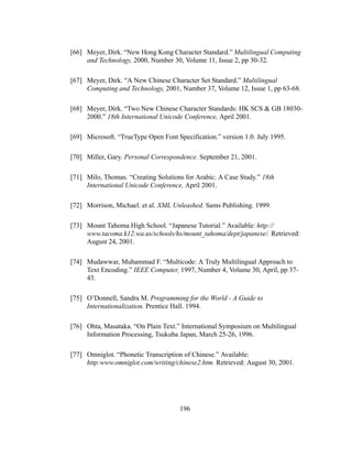 196
[66] Meyer, Dirk. “New Hong Kong Character Standard.” Multilingual Computing
and Technology, 2000, Number 30, Volume 11, Issue 2, pp 30-32.
[67] Meyer, Dirk. “A New Chinese Character Set Standard.” Multilingual
Computing and Technology, 2001, Number 37, Volume 12, Issue 1, pp 63-68.
[68] Meyer, Dirk. “Two New Chinese Character Standards: HK SCS & GB 18030-
2000.” 18th International Unicode Conference, April 2001.
[69] Microsoft. “TrueType Open Font Specification.” version 1.0. July 1995.
[70] Miller, Gary. Personal Correspondence. September 21, 2001.
[71] Milo, Thomas. “Creating Solutions for Arabic: A Case Study.” 18th
International Unicode Conference, April 2001.
[72] Morrison, Michael. et al. XML Unleashed. Sams Publishing. 1999.
[73] Mount Tahoma High School. “Japanese Tutorial.” Available: http://
www.tacoma.k12.wa.us/schools/hs/mount_tahoma/dept/japanese/. Retrieved:
August 24, 2001.
[74] Mudawwar, Muhammad F. “Multicode: A Truly Multilingual Approach to
Text Encoding.” IEEE Computer, 1997, Number 4, Volume 30, April, pp 37-
43.
[75] O’Donnell, Sandra M. Programming for the World - A Guide to
Internationalization. Prentice Hall. 1994.
[76] Ohta, Masataka. “On Plain Text.” International Symposium on Multilingual
Information Processing, Tsukuba Japan, March 25-26, 1996.
[77] Omniglot. “Phonetic Transcription of Chinese.” Available:
http:www.omniglot.com/writing/chinese2.htm. Retrieved: August 30, 2001.
 