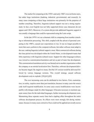 8
The market for computing in the 1950’s and early 1960’s was not home users,
but rather large institutions (banking, industrial, governmental, and research). In
many cases computing at these large institutions was primarily for the purposes of
number crunching. Therefore, linguistic/cultural support was not a strong require-
ment. In fact, even English was not fully supported (lower case characters do not
appear until 1967). Moreover, if a system did provide additional linguistic support it
was usually a language that could be represented using the Latin script.
In the late 1970’s we see a dramatic shift in computing from number crunch-
ing to information processing. This shift, coupled with the advent of personal com-
puting in the 1980’s, caused user expectations to rise. It was no longer possible to
insist that users conform to the computer/software, but rather software must adapt to
the user, making linguistic/cultural support a must. Most commercial software during
this time period was developed within the United States, so development teams had
little experience with linguistic/cultural issues. Support for other languages/cultures
was viewed as customization/translation and not as part of main line development.
This customization/translation activity was farmed out to another organization within
the company or an outside localization firm. Therefore, software development/deliv-
ery became staged. By staged we mean, first the US version would be delivered fol-
lowed by various language versions. This overall strategy caused software
development costs to explode. [29],[61],[85]
The ever increasing costs can be attributed to two factors. First, customiza-
tion, in reality, requires more than just translation, because in many cases the source
code itself required modification. In some cases source modifications were incom-
patible with changes made for other languages. It became necessary to maintain sep-
arate source lines for the individual languages, further increasing development costs.
Maintaining these separate source lines had a rippling effect throughout the entire
software development process. Its effects were most strongly felt during mainte-
nance, because in many cases corrective fixes could not be applied universally across
 