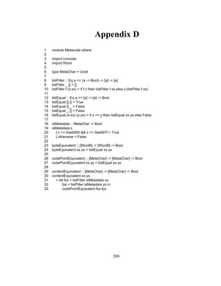 209
Appendix D
1 module Metacode where
2
3 import Unicode
4 import Word
5
6 type MetaChar = Ucs4
7
8 listFilter :: Eq a => (a -> Bool) -> [a] -> [a]
9 listFilter _ [] = []
10 listFilter f (x:xs) = if f x then listFilter f xs else x:(listFilter f xs)
11
12 listEqual :: Eq a => [a] -> [a] -> Bool
13 listEqual [] [] = True
14 listEqual [] _ = False
15 listEqual _ [] = False
16 listEqual (x:xs) (y:ys) = if x == y then listEqual xs ys else False
17
18 isMetadata :: MetaChar -> Bool
19 isMetadata x
20 | x >= 0xe0000 && x <= 0xe007f = True
21 | otherwise = False
22
23 byteEquivalent :: [Word8] -> [Word8] -> Bool
24 byteEquivalent xs ys = listEqual xs ys
25
26 codePointEquivalent :: [MetaChar] -> [MetaChar] -> Bool
27 codePointEquivalent xs ys = listEqual xs ys
28
29 contentEquivalent :: [MetaChar] -> [MetaChar] -> Bool
30 contentEquivalent xs ys
31 = let fxs = listFilter isMetadata xs
32 fys = listFilter isMetadata ys in
33 codePointEquivalent fxs fys
 