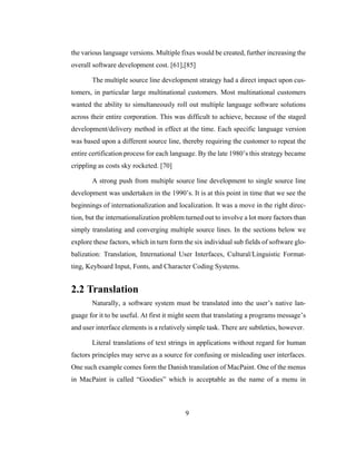 9
the various language versions. Multiple fixes would be created, further increasing the
overall software development cost. [61],[85]
The multiple source line development strategy had a direct impact upon cus-
tomers, in particular large multinational customers. Most multinational customers
wanted the ability to simultaneously roll out multiple language software solutions
across their entire corporation. This was difficult to achieve, because of the staged
development/delivery method in effect at the time. Each specific language version
was based upon a different source line, thereby requiring the customer to repeat the
entire certification process for each language. By the late 1980’s this strategy became
crippling as costs sky rocketed. [70]
A strong push from multiple source line development to single source line
development was undertaken in the 1990’s. It is at this point in time that we see the
beginnings of internationalization and localization. It was a move in the right direc-
tion, but the internationalization problem turned out to involve a lot more factors than
simply translating and converging multiple source lines. In the sections below we
explore these factors, which in turn form the six individual sub fields of software glo-
balization: Translation, International User Interfaces, Cultural/Linguistic Format-
ting, Keyboard Input, Fonts, and Character Coding Systems.
2.2 Translation
Naturally, a software system must be translated into the user’s native lan-
guage for it to be useful. At first it might seem that translating a programs message’s
and user interface elements is a relatively simple task. There are subtleties, however.
Literal translations of text strings in applications without regard for human
factors principles may serve as a source for confusing or misleading user interfaces.
One such example comes form the Danish translation of MacPaint. One of the menus
in MacPaint is called “Goodies” which is acceptable as the name of a menu in
 