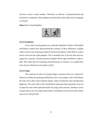 11
obvious to users in other markets. Therefore, as software is internationalized and
localized it is imperative that metaphors be tailored for each market just as language
is. [25],[8]
Figure 2-1. Using Metaphors
2.3.2 Geometry
Even visual scanning patterns are culturally dependent. Studies with English
and Hebrew readers have demonstrated the existence of these differences. English
readers tend to start scanning an object from the left quadrant, while Hebrew readers
tend to scan from the right quadrant. This is probably due to the fact that each lan-
guage has a specific scanning direction (English left-to-right and Hebrew right-to-
left). This infers that the formatting and positioning of windows in an application
must also be tailored for each market. [1],[8]
2.3.3 Color
The varied use of color in everyday things is common. However, cultural dif-
ferences can affect the meanings attributed to color. For example, in the United States
the color red is often used to indicate danger, while in China the color red represents
happiness. The color white in the United States represents hope and purity, however
in Japan the color white represents death. By using color correctly, interfaces can be
created where color can impart and reinforce information conveyed by other media,
such as text. [83],[91],[8]
 