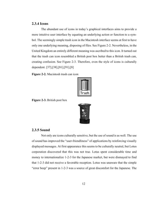 12
2.3.4 Icons
The abundant use of icons in today’s graphical interfaces aims to provide a
more intuitive user interface by equating an underlying action or function to a sym-
bol. The seemingly simple trash icon in the Macintosh interface seems at first to have
only one underlying meaning, disposing of files. See Figure 2-2. Nevertheless, in the
United Kingdom an entirely different meaning was ascribed to this icon. It turned out
that the trash can icon resembled a British post box better than a British trash can,
creating confusion. See Figure 2-3. Therefore, even the style of icons is culturally
dependent. [37],[38],[81],[91],[8]
Figure 2-2. Macintosh trash can icon
Figure 2-3. British post box
2.3.5 Sound
Not only are icons culturally sensitive, but the use of sound is as well. The use
of sound has improved the “user-friendliness” of applications by reinforcing visually
displayed messages. At first appearance this seems to be culturally neutral, but Lotus
corporation discovered that this was not true. Lotus spent considerable time and
money to internationalize 1-2-3 for the Japanese market, but were dismayed to find
that 1-2-3 did not receive a favorable reception. Lotus was unaware that the simple
“error beep” present in 1-2-3 was a source of great discomfort for the Japanese. The
 