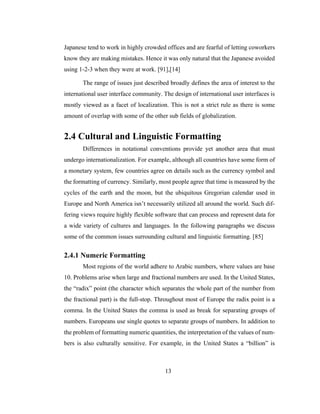 13
Japanese tend to work in highly crowded offices and are fearful of letting coworkers
know they are making mistakes. Hence it was only natural that the Japanese avoided
using 1-2-3 when they were at work. [91],[14]
The range of issues just described broadly defines the area of interest to the
international user interface community. The design of international user interfaces is
mostly viewed as a facet of localization. This is not a strict rule as there is some
amount of overlap with some of the other sub fields of globalization.
2.4 Cultural and Linguistic Formatting
Differences in notational conventions provide yet another area that must
undergo internationalization. For example, although all countries have some form of
a monetary system, few countries agree on details such as the currency symbol and
the formatting of currency. Similarly, most people agree that time is measured by the
cycles of the earth and the moon, but the ubiquitous Gregorian calendar used in
Europe and North America isn’t necessarily utilized all around the world. Such dif-
fering views require highly flexible software that can process and represent data for
a wide variety of cultures and languages. In the following paragraphs we discuss
some of the common issues surrounding cultural and linguistic formatting. [85]
2.4.1 Numeric Formatting
Most regions of the world adhere to Arabic numbers, where values are base
10. Problems arise when large and fractional numbers are used. In the United States,
the “radix” point (the character which separates the whole part of the number from
the fractional part) is the full-stop. Throughout most of Europe the radix point is a
comma. In the United States the comma is used as break for separating groups of
numbers. Europeans use single quotes to separate groups of numbers. In addition to
the problem of formatting numeric quantities, the interpretation of the values of num-
bers is also culturally sensitive. For example, in the United States a “billion” is
 