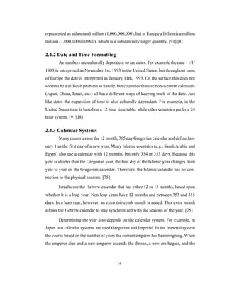 14
represented as a thousand million (1,000,000,000), but in Europe a billion is a million
million (1,000,000,000,000), which is a substantially larger quantity. [91],[8]
2.4.2 Date and Time Formatting
As numbers are culturally dependent so are dates. For example the date 11/1/
1993 is interpreted as November 1st, 1993 in the United States, but throughout most
of Europe the date is interpreted as January 11th, 1993. On the surface this does not
seem to be a difficult problem to handle, but countries that use non-western calendars
(Japan, China, Israel, etc.) all have different ways of keeping track of the date. Just
like dates the expression of time is also culturally dependent. For example, in the
United States time is based on a 12 hour time table, while other countries prefer a 24
hour system. [91],[8]
2.4.3 Calendar Systems
Many countries use the 12 month, 365 day Gregorian calendar and define Jan-
uary 1 as the first day of a new year. Many Islamic countries (e.g., Saudi Arabia and
Egypt) also use a calendar with 12 months, but only 354 or 355 days. Because this
year is shorter than the Gregorian year, the first day of the Islamic year changes from
year to year on the Gregorian calendar. Therefore, the Islamic calendar has no con-
nection to the physical seasons. [75]
Israelis use the Hebrew calendar that has either 12 or 13 months, based upon
whether it is a leap year. Non leap years have 12 months and between 353 and 355
days. In a leap year, however, an extra thirteenth month is added. This extra month
allows the Hebrew calendar to stay synchronized with the seasons of the year. [75]
Determining the year also depends on the calendar system. For example, in
Japan two calendar systems are used Gregorian and Imperial. In the Imperial system
the year is based on the number of years the current emperor has been reigning. When
the emperor dies and a new emperor ascends the throne, a new era begins, and the
 