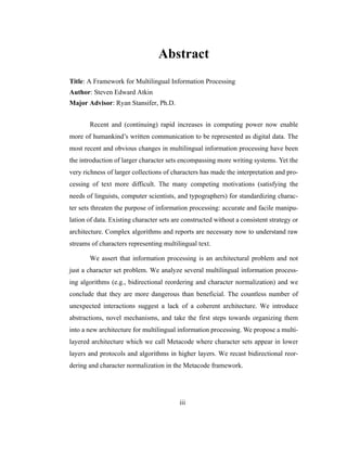 iii
Abstract
Title: A Framework for Multilingual Information Processing
Author: Steven Edward Atkin
Major Advisor: Ryan Stansifer, Ph.D.
Recent and (continuing) rapid increases in computing power now enable
more of humankind’s written communication to be represented as digital data. The
most recent and obvious changes in multilingual information processing have been
the introduction of larger character sets encompassing more writing systems. Yet the
very richness of larger collections of characters has made the interpretation and pro-
cessing of text more difficult. The many competing motivations (satisfying the
needs of linguists, computer scientists, and typographers) for standardizing charac-
ter sets threaten the purpose of information processing: accurate and facile manipu-
lation of data. Existing character sets are constructed without a consistent strategy or
architecture. Complex algorithms and reports are necessary now to understand raw
streams of characters representing multilingual text.
We assert that information processing is an architectural problem and not
just a character set problem. We analyze several multilingual information process-
ing algorithms (e.g., bidirectional reordering and character normalization) and we
conclude that they are more dangerous than beneficial. The countless number of
unexpected interactions suggest a lack of a coherent architecture. We introduce
abstractions, novel mechanisms, and take the first steps towards organizing them
into a new architecture for multilingual information processing. We propose a multi-
layered architecture which we call Metacode where character sets appear in lower
layers and protocols and algorithms in higher layers. We recast bidirectional reor-
dering and character normalization in the Metacode framework.
 
