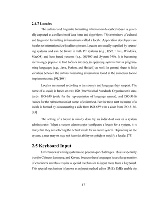 17
2.4.7 Locales
The cultural and linguistic formatting information described above is gener-
ally captured as a collection of data items and algorithms. This repository of cultural
and linguistic formatting information is called a locale. Application developers use
locales to internationalize/localize software. Locales are usually supplied by operat-
ing systems and can be found in both PC systems (e.g., OS/2, Unix, Windows,
MacOS) and host based systems (e.g., OS/400 and System 390). It is becoming
increasingly popular to find locales not only in operating systems but in program-
ming languages (e.g., Java, Python, and Haskell) as well. In general there is little
variation between the cultural formatting information found in the numerous locale
implementations. [9],[108]
Locales are named according to the country and language they support. The
name of a locale is based on two ISO (International Standards Organization) stan-
dards: ISO-639 (code for the representation of language names), and ISO-3166
(codes for the representation of names of countries). For the most part the name of a
locale is formed by concatenating a code from ISO-639 with a code from ISO-3166.
[95]
The setting of a locale is usually done by an individual user or a system
administrator. When a system administrator configures a locale for a system, it is
likely that they are selecting the default locale for an entire system. Depending on the
system, a user may or may not have the ability to switch or modify a locale. [75]
2.5 Keyboard Input
Differences in writing systems also pose unique challenges. This is especially
true for Chinese, Japanese, and Korean, because these languages have a large number
of characters and thus require a special mechanism to input them from a keyboard.
This special mechanism is known as an input method editor (IME). IMEs enable the
 