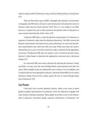 18
input of a large number of characters using a small set of physical keys on a keyboard.
[75]
There are three basic types of IMEs: telegraph code, phonetic, and structural.
A telegraph code IME allows the user to enter the decimal or hexadecimal value of a
character rather than the actual character itself. This is a very simple to use IME,
however, it requires the user to either memorize the decimal values of characters or
carry around a book that lists all the values. [75]
A phonetic IME takes as input the phonetic representation of a character or
sequence of characters rather than the characters themselves. The IME converts the
phonetic representation into characters by using a dictionary. In some cases the pho-
netic representation may yield more than one result. When more than one result is
obtained the user is given a list from which they make a selection for the appropriate
conversion. The phonetic IME does not require a user to memorize decimal values,
however it takes longer to determine the appropriate conversion due to dictionary
lookup. [75]
In a structural IME users enter a character by selecting the character’s build-
ing blocks. In many cases the same building blocks could generate more than one
result. When multiple results are obtained the user is shown a list of candidates and
is asked to pick the most appropriate character. Structural based IMEs do not require
dictionary lookup, however they usually require the user to search through longer
lists of characters. [75]
2.6 Fonts
Users don’t view or print characters directly, rather a user views or prints
glyphs (a graphic representation of a character). Fonts are collections of glyphs with
some element of design consistency. Many glyphs do not have a one-to-one relation-
ship to characters. Sometimes glyphs represent combinations of characters. For
 
