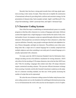 20
Recently there has been a strong push towards fonts with large glyph reper-
toire covering a wide variety of scripts. These fonts aim to simplify the construction
of international software by providing both a uniform and consistent strategy for the
presentation of character data. Such examples include: Apple’s and Microsoft’s Tru-
eType font technology, Adobe’s postscript fonts, and Apple’s Advanced Type.
2.7 Character Coding Systems
One of the first steps in establishing an internationalized system is to modify
programs so that they allow characters in a variety of languages and scripts. Software
systems that support only a single language or script satisfies the needs of only a lim-
ited number of users. In computers scripts are captured through collections of discrete
characters. Most people have an instinctive feeling for what a character is, rather than
a precise definition. Naturally, many people would agree that the Latin alphabetic let-
ters, Chinese ideographs, and digits are characters. The problems come when some-
thing looks like a single unit of a natural language but is actually comprised from
multiple subpieces and when something is not really part of a natural language yet is
actually represented with a character.
For many years the ASCII (American Standard Code for Information Inter-
change) encoding served as the definitive mechanism for storing characters. ASCII
only allows for the encoding of 128 unique characters, due to the fact that ASCII uses
only 7-bits for encoding. Languages that contain more than 128 unique characters
require customized encoding schemes. This prevents efficient document exchange
from occurring. Currently work by the Unicode Consortium is underway on the adop-
tion of a character encoding standard, one that uses 16-bits greatly increasing the
number of scripts that can be represented.
We select the area of character coding systems for further study because char-
acter coding systems serve as the foundation for multilingual information processing.
As we will demonstrate the work in this area has not developed to a level of sophis-
 
