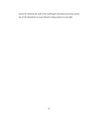 21
tication for satisfying the needs of the multilingual information processing commu-
nity. In this dissertation we recast character coding systems in a new light.
 