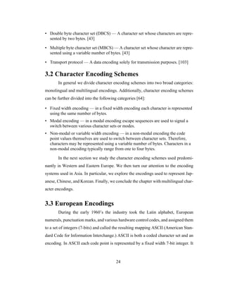 24
• Double byte character set (DBCS) — A character set whose characters are repre-
sented by two bytes. [43]
• Multiple byte character set (MBCS) — A character set whose character are repre-
sented using a variable number of bytes. [43]
• Transport protocol — A data encoding solely for transmission purposes. [103]
3.2 Character Encoding Schemes
In general we divide character encoding schemes into two broad categories:
monolingual and multilingual encodings. Additionally, character encoding schemes
can be further divided into the following categories [64]:
• Fixed width encoding — in a fixed width encoding each character is represented
using the same number of bytes.
• Modal encoding — in a modal encoding escape sequences are used to signal a
switch between various character sets or modes.
• Non-modal or variable width encoding — in a non-modal encoding the code
point values themselves are used to switch between character sets. Therefore,
characters may be represented using a variable number of bytes. Characters in a
non-modal encoding typically range from one to four bytes.
In the next section we study the character encoding schemes used predomi-
nantly in Western and Eastern Europe. We then turn our attention to the encoding
systems used in Asia. In particular, we explore the encodings used to represent Jap-
anese, Chinese, and Korean. Finally, we conclude the chapter with multilingual char-
acter encodings.
3.3 European Encodings
During the early 1960’s the industry took the Latin alphabet, European
numerals, punctuation marks, and various hardware control codes, and assigned them
to a set of integers (7-bits) and called the resulting mapping ASCII (American Stan-
dard Code for Information Interchange.) ASCII is both a coded character set and an
encoding. In ASCII each code point is represented by a fixed width 7-bit integer. It
 