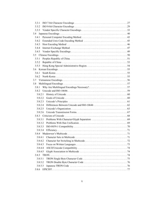 v
3.3.1 ISO 7-bit Character Encodings . . . . . . . . . . . . . . . . . . . . . . . . . . . . . . . . . . . . . . . . . 27
3.3.2 ISO 8-bit Character Encodings . . . . . . . . . . . . . . . . . . . . . . . . . . . . . . . . . . . . . . . . . 29
3.3.3 Vendor Specific Character Encodings . . . . . . . . . . . . . . . . . . . . . . . . . . . . . . . . . . . . 33
3.4 Japanese Encodings . . . . . . . . . . . . . . . . . . . . . . . . . . . . . . . . . . . . . . . . . . . . . . . . . . . . . 40
3.4.1 Personal Computer Encoding Method . . . . . . . . . . . . . . . . . . . . . . . . . . . . . . . . . . . . 43
3.4.2 Extended Unix Code Encoding Method . . . . . . . . . . . . . . . . . . . . . . . . . . . . . . . . . . 45
3.4.3 Host Encoding Method . . . . . . . . . . . . . . . . . . . . . . . . . . . . . . . . . . . . . . . . . . . . . . . 46
3.4.4 Internet Exchange Method . . . . . . . . . . . . . . . . . . . . . . . . . . . . . . . . . . . . . . . . . . . . . 47
3.4.5 Vendor Specific Encodings . . . . . . . . . . . . . . . . . . . . . . . . . . . . . . . . . . . . . . . . . . . . 49
3.5 Chinese Encodings. . . . . . . . . . . . . . . . . . . . . . . . . . . . . . . . . . . . . . . . . . . . . . . . . . . . . . 50
3.5.1 Peoples Republic of China. . . . . . . . . . . . . . . . . . . . . . . . . . . . . . . . . . . . . . . . . . . . . 51
3.5.2 Republic of China . . . . . . . . . . . . . . . . . . . . . . . . . . . . . . . . . . . . . . . . . . . . . . . . . . . 53
3.5.3 Hong Kong Special Administrative Region. . . . . . . . . . . . . . . . . . . . . . . . . . . . . . . . 54
3.6 Korean Encodings . . . . . . . . . . . . . . . . . . . . . . . . . . . . . . . . . . . . . . . . . . . . . . . . . . . . . . 55
3.6.1 South Korea . . . . . . . . . . . . . . . . . . . . . . . . . . . . . . . . . . . . . . . . . . . . . . . . . . . . . . . . 55
3.6.2 North Korea . . . . . . . . . . . . . . . . . . . . . . . . . . . . . . . . . . . . . . . . . . . . . . . . . . . . . . . . 55
3.7 Vietnamese Encodings. . . . . . . . . . . . . . . . . . . . . . . . . . . . . . . . . . . . . . . . . . . . . . . . . . . 56
3.8 Multilingual Encodings . . . . . . . . . . . . . . . . . . . . . . . . . . . . . . . . . . . . . . . . . . . . . . . . . . 57
3.8.1 Why Are Multilingual Encodings Necessary?. . . . . . . . . . . . . . . . . . . . . . . . . . . . . . 57
3.8.2 Unicode and ISO-10646. . . . . . . . . . . . . . . . . . . . . . . . . . . . . . . . . . . . . . . . . . . . . . . 59
3.8.2.1 History of Unicode. . . . . . . . . . . . . . . . . . . . . . . . . . . . . . . . . . . . . . . . . . . . . . . . 60
3.8.2.2 Goals of Unicode . . . . . . . . . . . . . . . . . . . . . . . . . . . . . . . . . . . . . . . . . . . . . . . . . 60
3.8.2.3 Unicode’s Principles . . . . . . . . . . . . . . . . . . . . . . . . . . . . . . . . . . . . . . . . . . . . . . 61
3.8.2.4 Differences Between Unicode and ISO-10646 . . . . . . . . . . . . . . . . . . . . . . . . . . 62
3.8.2.5 Unicode’s Organization . . . . . . . . . . . . . . . . . . . . . . . . . . . . . . . . . . . . . . . . . . . . 63
3.8.2.6 Unicode Transmission Forms. . . . . . . . . . . . . . . . . . . . . . . . . . . . . . . . . . . . . . . . 67
3.8.3 Criticism of Unicode . . . . . . . . . . . . . . . . . . . . . . . . . . . . . . . . . . . . . . . . . . . . . . . . . 68
3.8.3.1 Problems With Character/Glyph Separation . . . . . . . . . . . . . . . . . . . . . . . . . . . . 69
3.8.3.2 Problems With Han Unification. . . . . . . . . . . . . . . . . . . . . . . . . . . . . . . . . . . . . . 69
3.8.3.3 ISO-8859-1 Compatibility . . . . . . . . . . . . . . . . . . . . . . . . . . . . . . . . . . . . . . . . . . 70
3.8.3.4 Efficiency . . . . . . . . . . . . . . . . . . . . . . . . . . . . . . . . . . . . . . . . . . . . . . . . . . . . . . . 71
3.8.4 Mudawwar’s Multicode . . . . . . . . . . . . . . . . . . . . . . . . . . . . . . . . . . . . . . . . . . . . . . . 71
3.8.4.1 Character Sets in Multicode . . . . . . . . . . . . . . . . . . . . . . . . . . . . . . . . . . . . . . . . . 71
3.8.4.2 Character Set Switching in Multicode . . . . . . . . . . . . . . . . . . . . . . . . . . . . . . . . . 72
3.8.4.3 Focus on Written Languages . . . . . . . . . . . . . . . . . . . . . . . . . . . . . . . . . . . . . . . . 73
3.8.4.4 ASCII/Unicode Compatibility . . . . . . . . . . . . . . . . . . . . . . . . . . . . . . . . . . . . . . . 74
3.8.4.5 Glyph Association in Multicode . . . . . . . . . . . . . . . . . . . . . . . . . . . . . . . . . . . . . 74
3.8.5 TRON. . . . . . . . . . . . . . . . . . . . . . . . . . . . . . . . . . . . . . . . . . . . . . . . . . . . . . . . . . . . . 74
3.8.5.1 TRON Single Byte Character Code . . . . . . . . . . . . . . . . . . . . . . . . . . . . . . . . . . . 75
3.8.5.2 TRON Double Byte Character Code . . . . . . . . . . . . . . . . . . . . . . . . . . . . . . . . . . 76
3.8.5.3 Japanese TRON Code . . . . . . . . . . . . . . . . . . . . . . . . . . . . . . . . . . . . . . . . . . . . . 76
3.8.6 EPICIST. . . . . . . . . . . . . . . . . . . . . . . . . . . . . . . . . . . . . . . . . . . . . . . . . . . . . . . . . . . 77
 