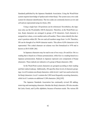 42
Standard) published by the Japanese Standards Association. Using the Ward-Point
system requires knowledge of spoken and written Kanji. The system uses a two code
system for character identification. The two codes are commonly known as row and
cell and are represented using two bytes. [86]
Using a single byte 128 positions can be referenced. Nevertheless, the Japa-
nese only use the 94 printable ASCII characters. Therefore, in the Ward-Point sys-
tem, Kanji characters are arranged in groups of 94 characters. Each character is
assigned two values, a row number and a cell number. These values identify the char-
acter’s position within JIS. The row and cell numbers range from 1 to 94. Therefore,
JIS can be thought of as 94x94 character matrix. This allows 8,836 characters to be
represented. This coded character set scheme was first formalized in 1978 and is
known as JIS X 0208. [86]
In Japanese characters may be read in one of two ways, On and Kun. On is a
reading that is based on a Chinese pronunciation, while Kun is a reading based on a
Japanese pronunciation. Radicals in Japanese represent core components of Kanji
characters. These radicals are indicative of a group of Kanji characters. [86]
In the Ward-Point system characters are grouped according to their reading
and their radical makeup. Additionally, JIS specifies three levels of character group-
ings. Level 0 contains non-Kanji characters, while levels 1 and 2 are used exclusively
for Kanji characters. Level 1 contains the 2,965 most frequently occurring characters,
while level 2 contains an additional 3,388 characters. [86],[105]
The Japanese Standards Association has continually revised JIS adding,
removing and rearranging characters. Besides the Kanji characters, JIS also encodes
the Latin, Greek, and Cyrillic alphabets, because of business needs. The various JIS
 