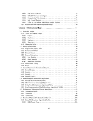 vi
3.8.6.1 EPICIST Code Points. . . . . . . . . . . . . . . . . . . . . . . . . . . . . . . . . . . . . . . . . . . . . . 78
3.8.6.2 EPICIST Character Code Space. . . . . . . . . . . . . . . . . . . . . . . . . . . . . . . . . . . . . . 78
3.8.6.3 Compatibility With Unicode . . . . . . . . . . . . . . . . . . . . . . . . . . . . . . . . . . . . . . . . 78
3.8.6.4 Epic Virtual Machine . . . . . . . . . . . . . . . . . . . . . . . . . . . . . . . . . . . . . . . . . . . . . . 79
3.8.6.5 Using the Epic Virtual Machine for Ancient Symbols . . . . . . . . . . . . . . . . . . . . 79
3.8.7 Current Direction of Multilingual Encodings . . . . . . . . . . . . . . . . . . . . . . . . . . . . . . 80
Chapter 4 Bidirectional Text . . . . . . . . . . . . . . . . . . . . . . . . . . . . . . . . . . . . . 81
4.1 Non Latin Scripts . . . . . . . . . . . . . . . . . . . . . . . . . . . . . . . . . . . . . . . . . . . . . . . . . . . . . . . 82
4.1.1 Arabic and Hebrew Scripts . . . . . . . . . . . . . . . . . . . . . . . . . . . . . . . . . . . . . . . . . . . . 83
4.1.1.1 Cursive . . . . . . . . . . . . . . . . . . . . . . . . . . . . . . . . . . . . . . . . . . . . . . . . . . . . . . . . . 83
4.1.1.2 Position. . . . . . . . . . . . . . . . . . . . . . . . . . . . . . . . . . . . . . . . . . . . . . . . . . . . . . . . . 84
4.1.1.3 Ligatures. . . . . . . . . . . . . . . . . . . . . . . . . . . . . . . . . . . . . . . . . . . . . . . . . . . . . . . . 84
4.1.1.4 Mirroring . . . . . . . . . . . . . . . . . . . . . . . . . . . . . . . . . . . . . . . . . . . . . . . . . . . . . . . 85
4.1.2 Mongolian Script . . . . . . . . . . . . . . . . . . . . . . . . . . . . . . . . . . . . . . . . . . . . . . . . . . . . 85
4.2 Bidirectional Layout . . . . . . . . . . . . . . . . . . . . . . . . . . . . . . . . . . . . . . . . . . . . . . . . . . . . 86
4.2.1 Logical and Display Order. . . . . . . . . . . . . . . . . . . . . . . . . . . . . . . . . . . . . . . . . . . . . 86
4.2.2 Contextual Problems . . . . . . . . . . . . . . . . . . . . . . . . . . . . . . . . . . . . . . . . . . . . . . . . . 87
4.2.3 Domain Names. . . . . . . . . . . . . . . . . . . . . . . . . . . . . . . . . . . . . . . . . . . . . . . . . . . . . . 88
4.2.4 External Interactions . . . . . . . . . . . . . . . . . . . . . . . . . . . . . . . . . . . . . . . . . . . . . . . . . 89
4.2.4.1 Line Breaking. . . . . . . . . . . . . . . . . . . . . . . . . . . . . . . . . . . . . . . . . . . . . . . . . . . . 89
4.2.4.2 Glyph Mapping . . . . . . . . . . . . . . . . . . . . . . . . . . . . . . . . . . . . . . . . . . . . . . . . . . 89
4.2.4.3 Behavioral Overrides . . . . . . . . . . . . . . . . . . . . . . . . . . . . . . . . . . . . . . . . . . . . . . 90
4.2.5 Bidirectional Editing . . . . . . . . . . . . . . . . . . . . . . . . . . . . . . . . . . . . . . . . . . . . . . . . . 90
4.2.6 Goals . . . . . . . . . . . . . . . . . . . . . . . . . . . . . . . . . . . . . . . . . . . . . . . . . . . . . . . . . . . . . 90
4.3 General Solutions to Bidirectional Layout. . . . . . . . . . . . . . . . . . . . . . . . . . . . . . . . . . . . 91
4.3.1 Forced Display . . . . . . . . . . . . . . . . . . . . . . . . . . . . . . . . . . . . . . . . . . . . . . . . . . . . . . 91
4.3.2 Explicit . . . . . . . . . . . . . . . . . . . . . . . . . . . . . . . . . . . . . . . . . . . . . . . . . . . . . . . . . . . . 91
4.3.3 Implicit . . . . . . . . . . . . . . . . . . . . . . . . . . . . . . . . . . . . . . . . . . . . . . . . . . . . . . . . . . . . 92
4.3.4 Implicit/Explicit . . . . . . . . . . . . . . . . . . . . . . . . . . . . . . . . . . . . . . . . . . . . . . . . . . . . . 92
4.4 Implicit/Explicit Bidirectional Algorithms . . . . . . . . . . . . . . . . . . . . . . . . . . . . . . . . . . . 92
4.4.1 Unicode Bidirectional Algorithm. . . . . . . . . . . . . . . . . . . . . . . . . . . . . . . . . . . . . . . . 93
4.4.2 IBM Classes for Unicode (ICU) and Java . . . . . . . . . . . . . . . . . . . . . . . . . . . . . . . . . 93
4.4.3 Pretty Good Bidirectional Algorithm (PGBA) . . . . . . . . . . . . . . . . . . . . . . . . . . . . . 94
4.4.4 Free Implementation of the Bidirectional Algorithm (FriBidi) . . . . . . . . . . . . . . . . . 94
4.5 Evaluation of Bidirectional Layout Algorithms. . . . . . . . . . . . . . . . . . . . . . . . . . . . . . . . 94
4.5.1 Testing Convention . . . . . . . . . . . . . . . . . . . . . . . . . . . . . . . . . . . . . . . . . . . . . . . . . . 95
4.5.2 Test Cases. . . . . . . . . . . . . . . . . . . . . . . . . . . . . . . . . . . . . . . . . . . . . . . . . . . . . . . . . . 96
4.5.3 Test Results . . . . . . . . . . . . . . . . . . . . . . . . . . . . . . . . . . . . . . . . . . . . . . . . . . . . . . . 100
4.6 Functional Approach to Bidirectional Layout . . . . . . . . . . . . . . . . . . . . . . . . . . . . . . . . 102
4.6.1 Haskell Bidirectional Algorithm (HaBi) . . . . . . . . . . . . . . . . . . . . . . . . . . . . . . . . . 103
4.6.1.1 HaBi Source Code . . . . . . . . . . . . . . . . . . . . . . . . . . . . . . . . . . . . . . . . . . . . . . . 106
 