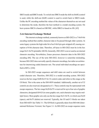 47
SBCS mode and DBCS mode. To switch into DBCS mode the shift-in (0x0E) control
is used, while the shift-out (0x0F) control is used to switch back to SBCS mode.
Unlike the PC encoding method the values of the characters themselves are not used
to determine the mode, therefore the host method is a modal encoding system. On
host systems SBCS is based on EBCDIC, while DBCS is based on JIS. [43]
3.4.4 Internet Exchange Method
The internet exchange method, commonly known as ISO-2022 is a 7-bit/8-bit
encoding method that enables character data to be passed through older systems. In
some legacy systems the high order bit of an 8-bit byte gets stripped off, causing cor-
ruption of 8-bit character data. Therefore, all bytes in ISO-2022 must be in the hex
range 0x21-0x7E (printable ASCII). Generally, ISO-2022 is never used as an internal
character encoding. Nevertheless, Emacs processes character data in the ISO-2022
encoding [88]. The use of the term ISO-2022, however is somewhat misleading,
because ISO-2022 does not really specify character encodings, but rather an architec-
ture for intermixing coded character sets. The actual individual encodings are speci-
fied in RFCs. [104]
In ISO-2022 escape sequences and shift states are used to switch between
coded character sets. Therefore, ISO-2022 is a modal encoding system. ISO-2022
reserves the hex range 0x00-0x1F for 32 control codes and refers to this range as the
C0 block. This is the same as the ISO-8859 standard. Additionally, another set of 32
controls are also reserved, designated as C1. These controls may be represented with
escape sequences. The hex range 0x20-0x7F is reserved for up to four sets of graphic
characters, designated G0-G3 (in some graphic sets, each character may require mul-
tiple bytes). Most graphic sets only use the hex range 0x21-0x7E, in which case 0x20
(space), and 0x7F (delete) are reserved. Typically, the C0 and C1 blocks are taken
from ISO-6429. See Table 3-1. The G0 block is generally taken from ISO-646 (Inter-
national Reference Version). See Figure 3-1. In ISO-2022 an escape sequence starts
 