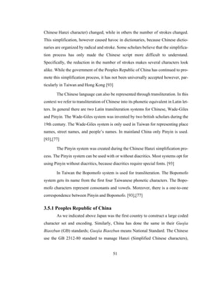 51
Chinese Hanzi character) changed, while in others the number of strokes changed.
This simplification, however caused havoc in dictionaries, because Chinese dictio-
naries are organized by radical and stroke. Some scholars believe that the simplifica-
tion process has only made the Chinese script more difficult to understand.
Specifically, the reduction in the number of strokes makes several characters look
alike. While the government of the Peoples Republic of China has continued to pro-
mote this simplification process, it has not been universally accepted however, par-
ticularly in Taiwan and Hong Kong [93]
The Chinese language can also be represented through transliteration. In this
context we refer to transliteration of Chinese into its phonetic equivalent in Latin let-
ters. In general there are two Latin transliteration systems for Chinese, Wade-Giles
and Pinyin. The Wade-Giles system was invented by two british scholars during the
19th century. The Wade-Giles system is only used in Taiwan for representing place
names, street names, and people’s names. In mainland China only Pinyin is used.
[93],[77]
The Pinyin system was created during the Chinese Hanzi simplification pro-
cess. The Pinyin system can be used with or without diacritics. Most systems opt for
using Pinyin without diacritics, because diacritics require special fonts. [93]
In Taiwan the Bopomofo system is used for transliteration. The Bopomofo
system gets its name from the first four Taiwanese phonetic characters. The Bopo-
mofo characters represent consonants and vowels. Moreover, there is a one-to-one
correspondence between Pinyin and Bopomofo. [93],[77]
3.5.1 Peoples Republic of China
As we indicated above Japan was the first country to construct a large coded
character set and encoding. Similarly, China has done the same in their Guojia
Biaozbun (GB) standards; Guojia Biaozbun means National Standard. The Chinese
use the GB 2312-80 standard to manage Hanzi (Simplified Chinese characters),
 