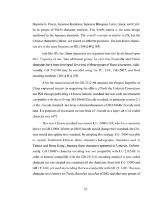 52
Bopomofo, Pinyin, Japanese Katakana, Japanese Hiragana, Latin, Greek, and Cyril-
lic in groups of 94x94 character matrices. This 94x94 matrix is the same design
employed in the Japanese standards. The overall structure is similar to JIS, but the
Chinese characters (Hanzi) are placed in different positions. The non-Hanzi charac-
ters are in the same locations as JIS. [104],[48],[105]
Just like JIS, the Hanzi characters are organized into two levels based upon
their frequency of use. Two additional groups for even less frequently used Hanzi
characters have been developed, for a total of three groups of Hanzi characters. Addi-
tionally, GB 2312-80 may be encoded using the PC, EUC, ISO-2022, and Host
encoding methods. [104],[48],[105]
After the construction of the GB 2312-80 standard, the Peoples Republic of
China expressed interest in supporting the efforts of both the Unicode Consortium
and ISO through publishing a Chinese national standard that was code and character
compatible with the evolving ISO-10646/Unicode standard, in particular version 2.1
of the Unicode standard. We delay a detailed discussion of ISO-10646/Unicode until
later. For purposes of discussion we can think of Unicode as a super set of all coded
character sets. [67]
This new Chinese standard was named GB 13000.1-93, which is commonly
known as GB 13000. Whenever ISO/Unicode would change their standard, the Chi-
nese would also update their standard. By adopting this strategy, GB 13000 was able
to include Traditional Chinese Hanzi characters (ideographic characters used in
Taiwan and Hong Kong), because these characters appeared in Unicode. Unfortu-
nately, GB 13000’s character encoding was not compatible with GB 2312-80. In
order to remain compatible with the GB 2312-80 encoding standard a new coded
character set was created that contained all the characters from both GB 13000 and
GB 2312-80, yet used an encoding that was compatible with GB 2312-80. This new
character set is known as Guojia Biaozbun Kuozban (GBK) and also uses groups of
 